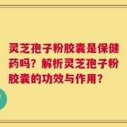 灵芝孢子粉胶囊是保健药吗？解析灵芝孢子粉胶囊的功效与作用？