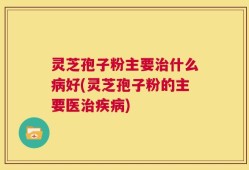 灵芝孢子粉主要治什么病好(灵芝孢子粉的主要医治疾病)