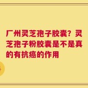 厂州灵芝孢子胶囊？灵芝孢子粉胶囊是不是真的有抗癌的作用