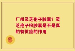 厂州灵芝孢子胶囊？灵芝孢子粉胶囊是不是真的有抗癌的作用