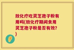 放化疗吃灵芝孢子粉有用吗(放化疗期间食用灵芝孢子粉是否有效？)