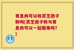 胃息肉可以和灵芝孢子粉吗(灵芝孢子粉与胃息肉可以一起服用吗？)