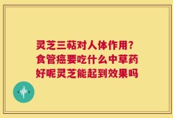 灵芝三萜对人体作用？食管癌要吃什么中草药好呢灵芝能起到效果吗