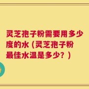 灵芝孢子粉需要用多少度的水 (灵芝孢子粉最佳水温是多少？)