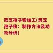 灵芝孢子粉加工(灵芝孢子粉：制作方法及功效分析)