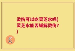 烫伤可以吃灵芝水吗(灵芝水能否缓解烫伤？)