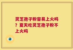灵芝孢子粉容易上火吗？夏天吃灵芝孢子粉不上火吗