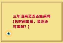 三年没采灵芝还能采吗(长时间未采，灵芝还可采吗？)