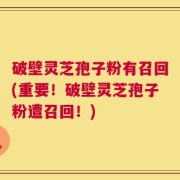破壁灵芝孢子粉有召回(重要！破壁灵芝孢子粉遭召回！)