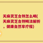 天麻灵芝合剂怎么喝(天麻灵芝合剂喝法解析，健康自然享疗程)