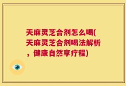 天麻灵芝合剂怎么喝(天麻灵芝合剂喝法解析，健康自然享疗程)