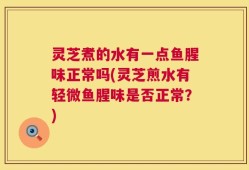 灵芝煮的水有一点鱼腥味正常吗(灵芝煎水有轻微鱼腥味是否正常？)