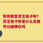 蔡同德堂灵芝孢子粉？灵芝孢子粉是什么东西可以随便吃吗