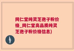 同仁堂纯灵芝孢子粉价格_同仁堂高品质纯灵芝孢子粉价格信息)