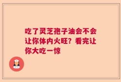 吃了灵芝孢子油会不会让你体内火旺？看完让你大吃一惊