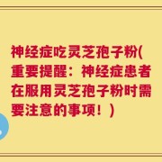 神经症吃灵芝孢子粉(重要提醒：神经症患者在服用灵芝孢子粉时需要注意的事项！)