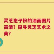 灵芝孢子粉的油画图片高清？探寻灵芝艺术之美？