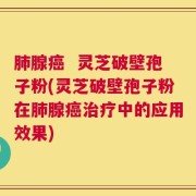 肺腺癌  灵芝破壁孢子粉(灵芝破壁孢子粉在肺腺癌治疗中的应用效果)