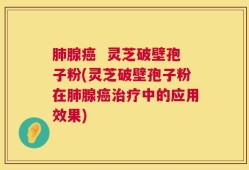肺腺癌  灵芝破壁孢子粉(灵芝破壁孢子粉在肺腺癌治疗中的应用效果)