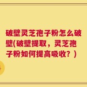 破壁灵芝孢子粉怎么破壁(破壁提取，灵芝孢子粉如何提高吸收？)