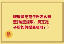 破壁灵芝孢子粉怎么破壁(破壁提取，灵芝孢子粉如何提高吸收？)