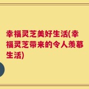 幸福灵芝美好生活(幸福灵芝带来的令人羡慕生活)