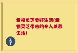 幸福灵芝美好生活(幸福灵芝带来的令人羡慕生活)