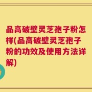 品高破壁灵芝孢子粉怎样(品高破壁灵芝孢子粉的功效及使用方法详解)