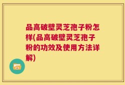 品高破壁灵芝孢子粉怎样(品高破壁灵芝孢子粉的功效及使用方法详解)