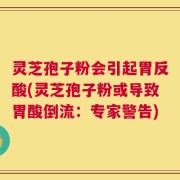 灵芝孢子粉会引起胃反酸(灵芝孢子粉或导致胃酸倒流：专家警告)