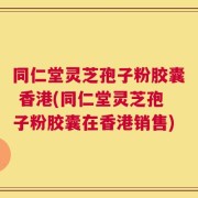 同仁堂灵芝孢子粉胶囊 香港(同仁堂灵芝孢子粉胶囊在香港销售)