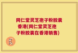 同仁堂灵芝孢子粉胶囊 香港(同仁堂灵芝孢子粉胶囊在香港销售)