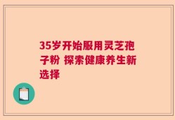 35岁开始服用灵芝孢子粉 探索健康养生新选择