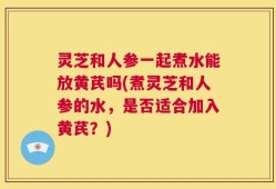 灵芝和人参一起煮水能放黄芪吗(煮灵芝和人参的水，是否适合加入黄芪？)