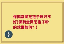 保鹤堂灵芝孢子粉好不好(保鹤堂灵芝孢子粉的效果如何？)