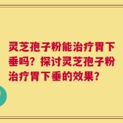 灵芝孢子粉能治疗胃下垂吗？探讨灵芝孢子粉治疗胃下垂的效果？