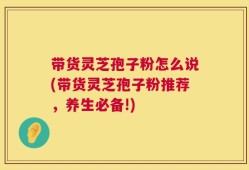 带货灵芝孢子粉怎么说(带货灵芝孢子粉推荐，养生必备!)