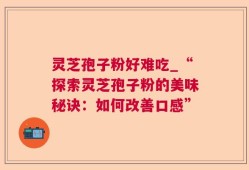 灵芝孢子粉好难吃_“探索灵芝孢子粉的美味秘诀：如何改善口感”