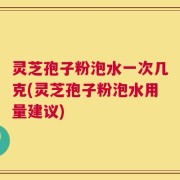灵芝孢子粉泡水一次几克(灵芝孢子粉泡水用量建议)
