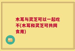 木耳与灵芝可以一起吃不(木耳和灵芝可共同食用)