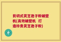剪切式灵芝孢子粉破壁机(高效破壁机  打造珍贵灵芝孢子粉)