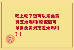 晚上吃了饭可以煮桑黄灵芝水喝吗(晚饭后可以用桑黄灵芝煮水喝吗？)