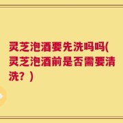 灵芝泡酒要先洗吗吗(灵芝泡酒前是否需要清洗？)