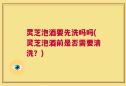 灵芝泡酒要先洗吗吗(灵芝泡酒前是否需要清洗？)