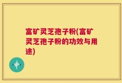富矿灵芝孢子粉(富矿灵芝孢子粉的功效与用途)