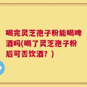 喝完灵芝孢子粉能喝啤酒吗(喝了灵芝孢子粉后可否饮酒？)