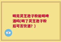 喝完灵芝孢子粉能喝啤酒吗(喝了灵芝孢子粉后可否饮酒？)