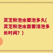 灵芝粉泡水要泡多久(灵芝粉泡水需要浸泡多长时间？)