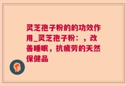 灵芝孢子粉的的功效作用_灵芝孢子粉：，改善睡眠，抗疲劳的天然保健品