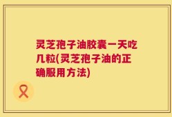 灵芝孢子油胶囊一天吃几粒(灵芝孢子油的正确服用方法)